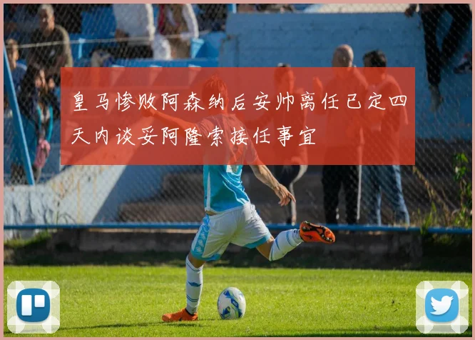 皇马惨败阿森纳后安帅离任已定四天内谈妥阿隆索接任事宜