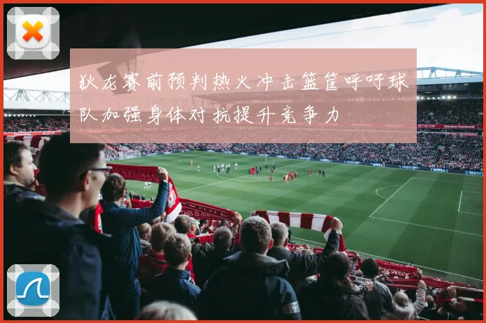 狄龙赛前预判热火冲击篮筐呼吁球队加强身体对抗提升竞争力