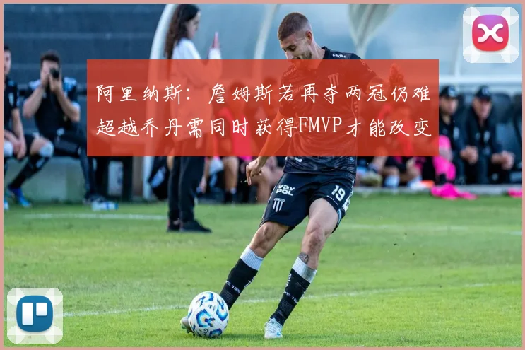 阿里纳斯：詹姆斯若再夺两冠仍难超越乔丹需同时获得FMVP才能改变局面