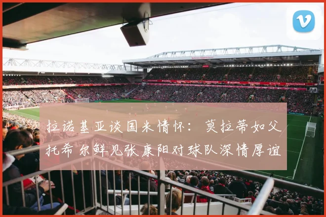 拉诺基亚谈国米情怀：莫拉蒂如父托希尔鲜见张康阳对球队深情厚谊