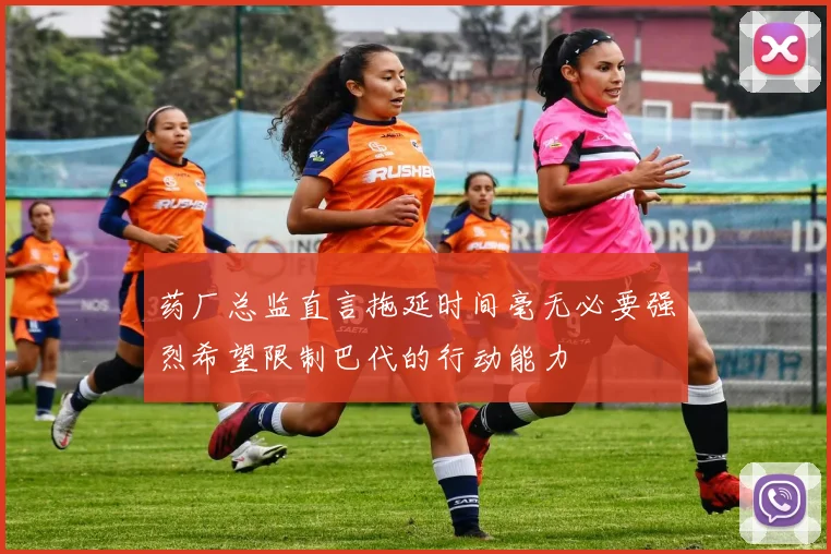 药厂总监直言拖延时间毫无必要强烈希望限制巴代的行动能力