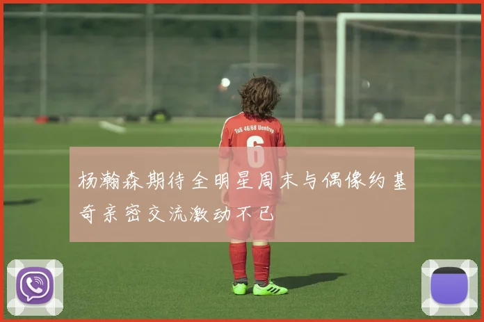 杨瀚森期待全明星周末与偶像约基奇亲密交流激动不已