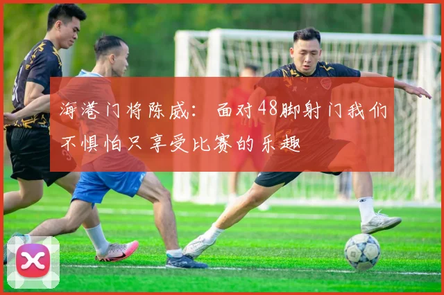 海港门将陈威：面对48脚射门我们不惧怕只享受比赛的乐趣