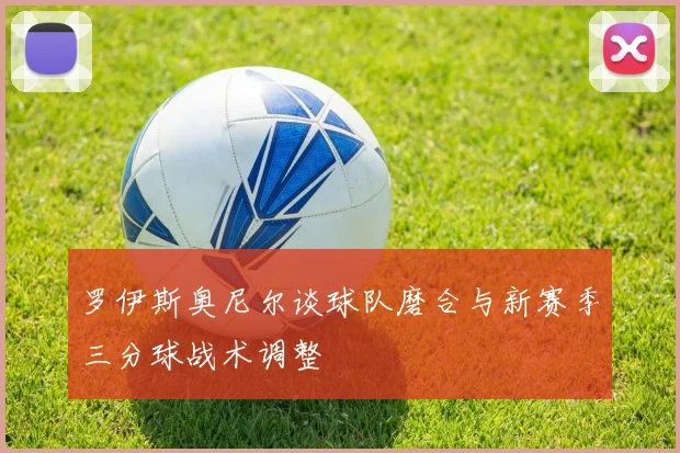 罗伊斯奥尼尔谈球队磨合与新赛季三分球战术调整