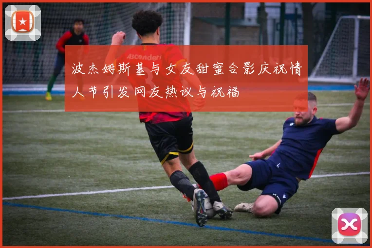 波杰姆斯基与女友甜蜜合影庆祝情人节引发网友热议与祝福