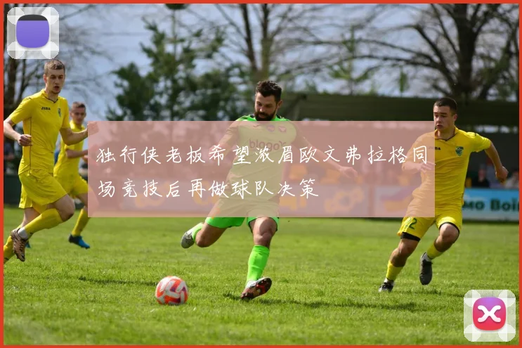 独行侠老板希望浓眉欧文弗拉格同场竞技后再做球队决策