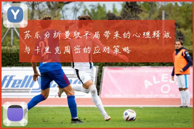 苏东分析曼联平局带来的心理释放与卡里克周密的应对策略