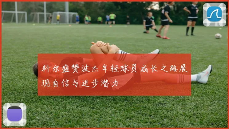 科尔盛赞波杰年轻球员成长之路展现自信与进步潜力
