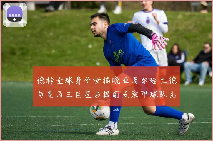 德转全球身价榜揭晓亚马尔哈兰德与皇马三巨星占据前五意甲球队无缘前二十