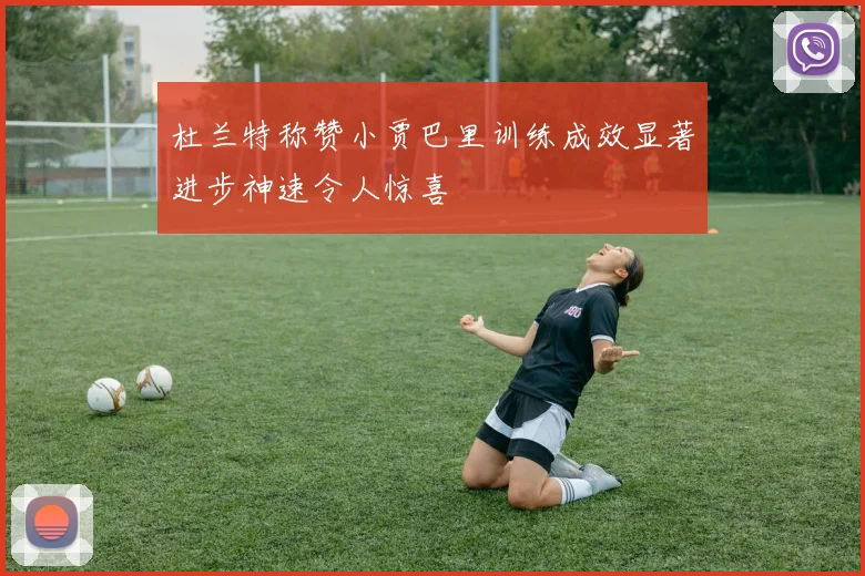 杜兰特称赞小贾巴里训练成效显著进步神速令人惊喜