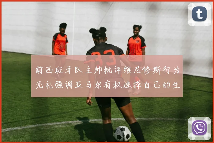 前西班牙队主帅批评维尼修斯行为无礼强调亚马尔有权选择自己的生活方式