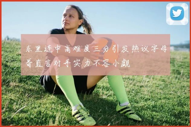 东里连中高难度三分引发热议字母哥直言对手实力不容小觑