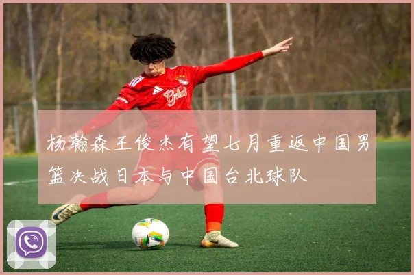 杨瀚森王俊杰有望七月重返中国男篮决战日本与中国台北球队