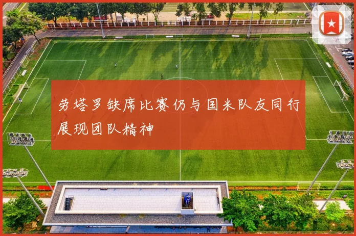 劳塔罗缺席比赛仍与国米队友同行展现团队精神