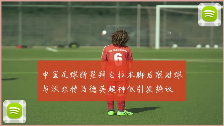 中国足球新星拜合拉木脚后跟进球与沃尔特马德英超神似引发热议