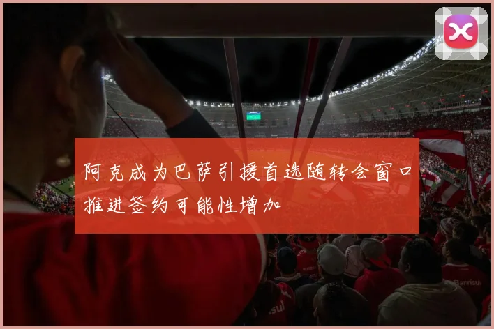 阿克成为巴萨引援首选随转会窗口推进签约可能性增加
