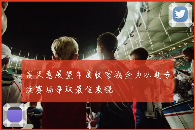 高天意展望年度收官战全力以赴专注赛场争取最佳表现