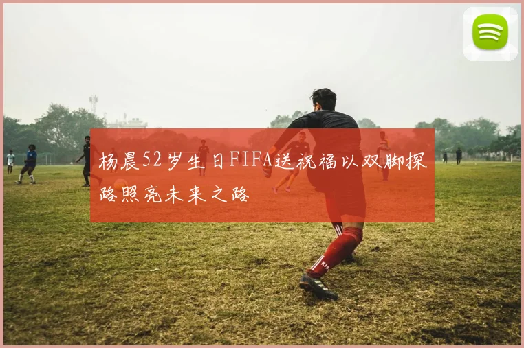 杨晨52岁生日FIFA送祝福以双脚探路照亮未来之路
