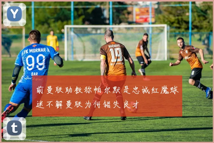 前曼联助教称帕尔默是忠诚红魔球迷不解曼联为何错失良才