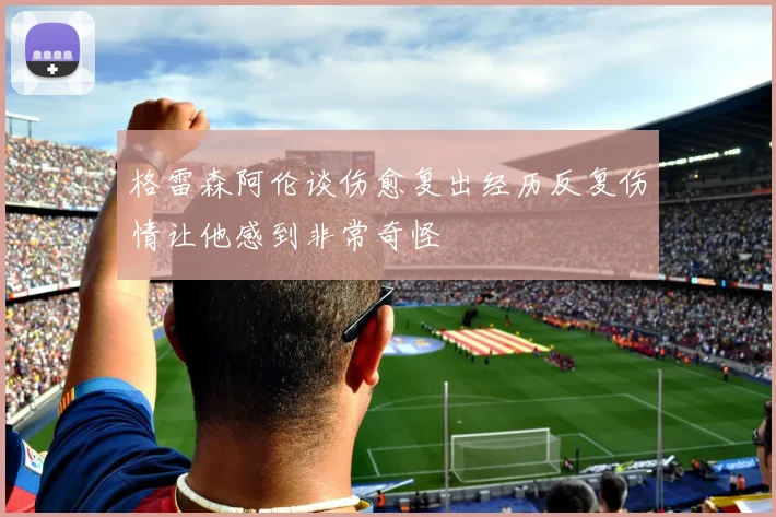 格雷森阿伦谈伤愈复出经历反复伤情让他感到非常奇怪