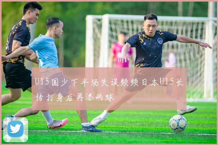 U15国少下半场失误频频日本U15长传打身后再添两球
