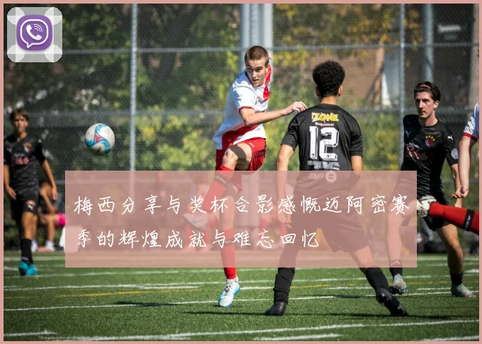 梅西分享与奖杯合影感慨迈阿密赛季的辉煌成就与难忘回忆