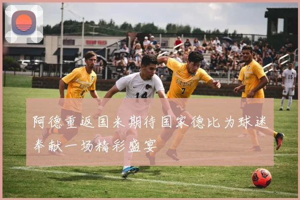 阿德重返国米期待国家德比为球迷奉献一场精彩盛宴