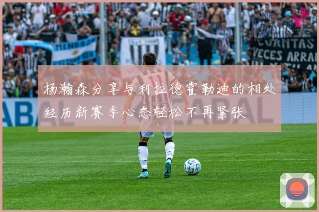 杨瀚森分享与利拉德霍勒迪的相处经历新赛季心态轻松不再紧张