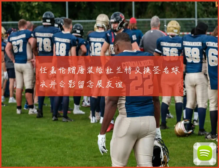 任嘉伦赠唐装给杜兰特交换签名球衣并合影留念展友谊