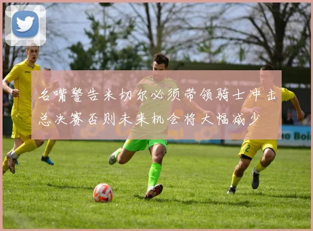 名嘴警告米切尔必须带领骑士冲击总决赛否则未来机会将大幅减少
