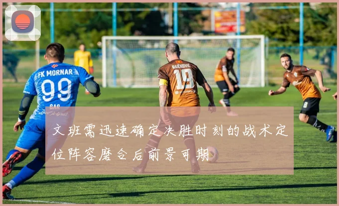 文班需迅速确定决胜时刻的战术定位阵容磨合后前景可期