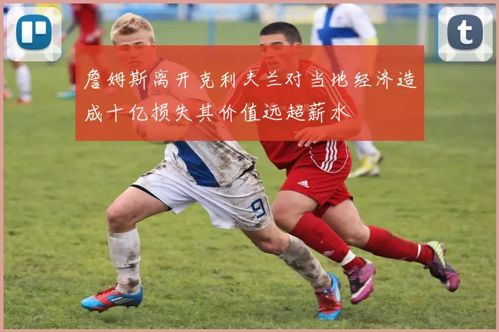 詹姆斯离开克利夫兰对当地经济造成十亿损失其价值远超薪水