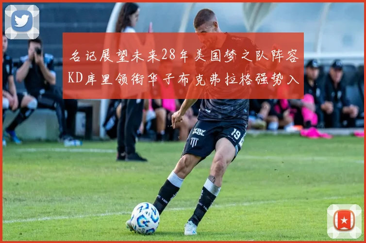 名记展望未来28年美国梦之队阵容KD库里领衔华子布克弗拉格强势入选