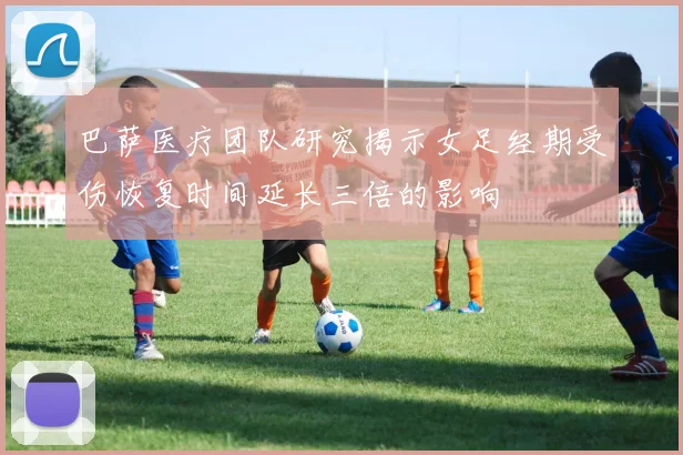 巴萨医疗团队研究揭示女足经期受伤恢复时间延长三倍的影响