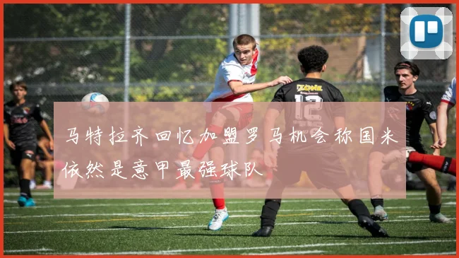 马特拉齐回忆加盟罗马机会称国米依然是意甲最强球队