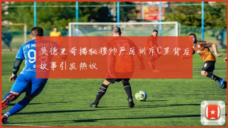 莫德里奇揭秘穆帅严厉训斥C罗背后故事引发热议