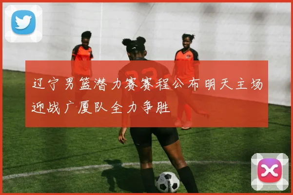 辽宁男篮潜力赛赛程公布明天主场迎战广厦队全力争胜