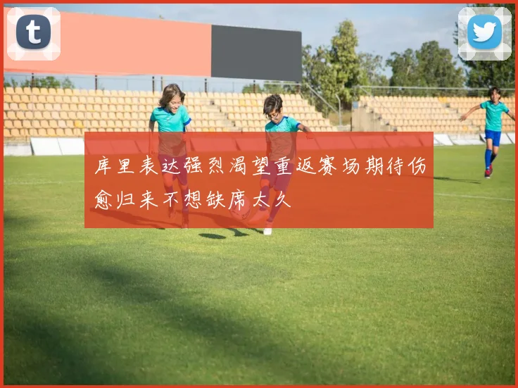 库里表达强烈渴望重返赛场期待伤愈归来不想缺席太久