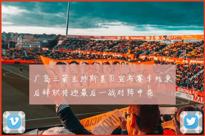广岛三箭主帅斯基贝宣布赛季结束后辞职将迎最后一战对阵申花