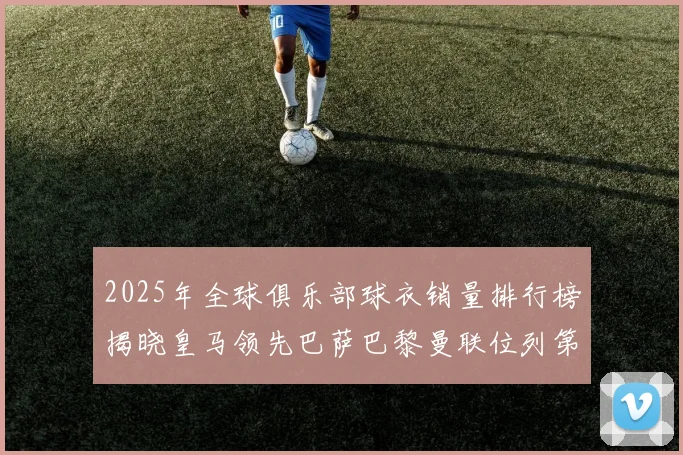 2025年全球俱乐部球衣销量排行榜揭晓皇马领先巴萨巴黎曼联位列第七
