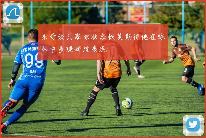 米奇谈瓦塞尔状态恢复期待他在球队中重现辉煌表现