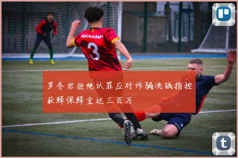 罗齐尔拒绝认罪应对诈骗洗钱指控获释保释金达三百万